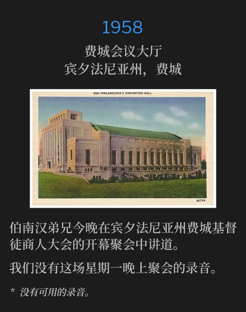 1958:
Philadelphia Convention Hall, Philadelphia, PA
费城会议大厅，宾夕法尼亚州，费城

Brother Branham spoke the opening service of the Christian Businessmen's Convention tonight, in Philadelphia, PA.
伯南汉弟兄今晚在宾夕法尼亚州费城基督徒商人大会的开幕聚会中讲道。

We do not have a recording of this Mondaynight service.
我们没有这场星期一晚上聚会的录音。

* No recordings available.
* 没有可用的录音。