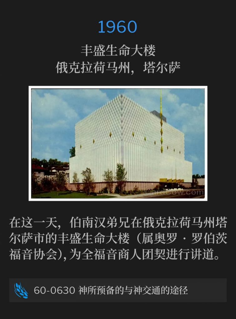 1960:
Abundant Life Building, Tulsa, OK
丰盛生命大楼，俄克拉荷马州，塔尔萨

On this day, Brother Branham was in Tulsa, OK speaking at the Abundant Life Building, (Oral Roberts Evangelistic Assn.) for the Full Gospel Business Men.
在这一天，伯南汉弟兄在俄克拉荷马州塔尔萨市的丰盛生命大楼（属奥罗·罗伯茨福音协会），为全福音商人团契进行讲道。

60-0630 God's Provided Approach To Divine Fellowship
60-0630 神所预备的与神交通的途径