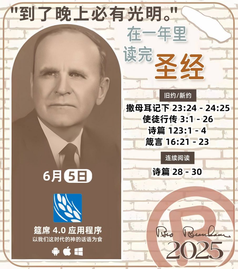 *在一年里读完圣经* ®
2025年，6月5日 

> _“我认为每个家庭每天都应该读两到三次圣经。”   伯南汉弟兄 59-1120_

1 - *旧约/新约* 
- 撒母耳记下 23:24 - 24:25
- 使徒行传 3:1 - 26
- 诗篇 123:1 - 4
- 箴言 16:21 - 23

2 - *连续阅读* 
- 诗篇 28 - 30