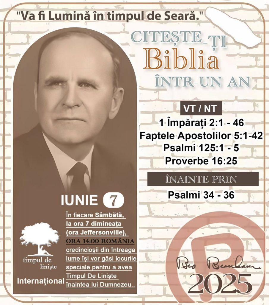 *CITEȘTE-ȚI BIBLIA ÎNTR-UN AN* ®️
7 IUNIE 2025 

> _„Cred că în fiecare casă ar trebui să se citească Biblia de două sau trei ori pe zi.” Fratele Branham 59-1120_

1 - *VT/NT* 
- 1 Împărați 2:1 - 46
- Faptele Apostolilor 5:1 - 42
- Psalmi 125:1 - 5
- Proverbe 16:25

2 - *ÎNAINTE PRIN* 
- Psalmii 34 - 36
