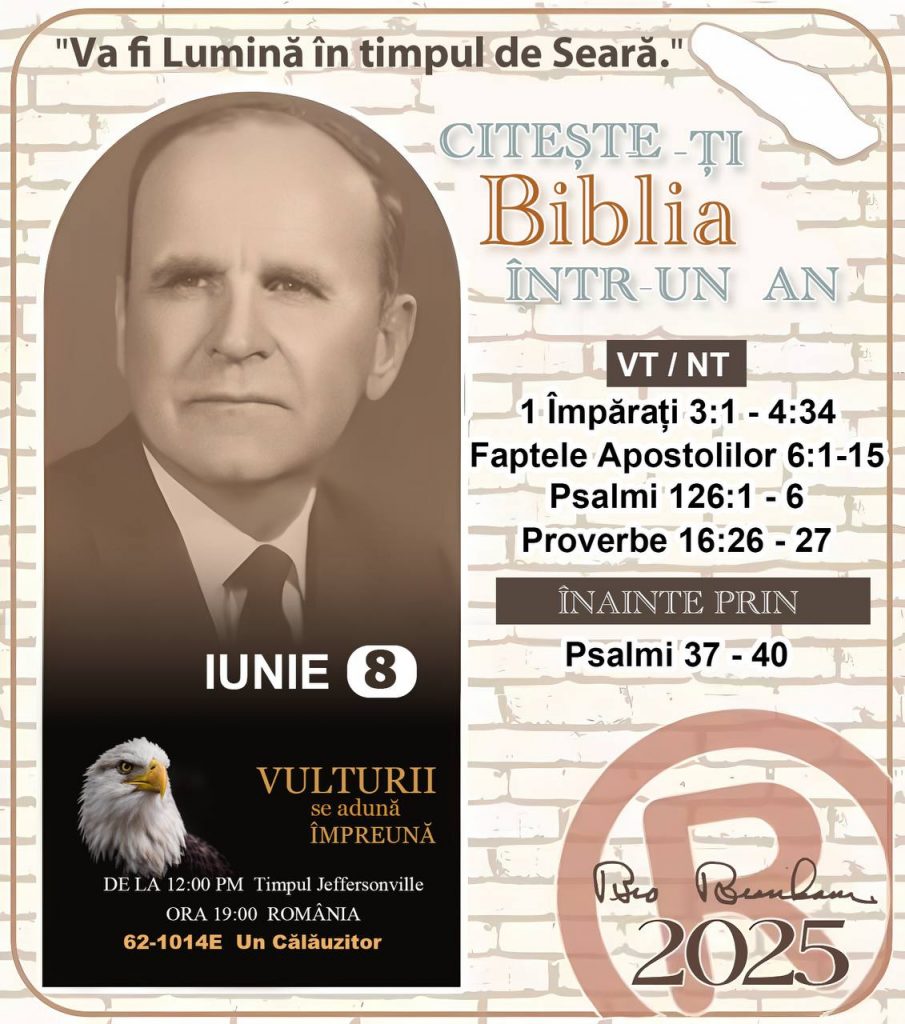  *CITEŞTE-ȚI BIBLIA ÎNTR-UN AN* ®️
8 IUNIE 2025 

> _„Cred că în fiecare casă ar trebui să se citească Biblia de două sau trei ori pe zi.” Fratele Branham 59-1120_

1 - *VT/NT* 
- 1 Împărați 3:1 - 4:34
- Faptele Apostolilor 6:1 - 15
- Psalmi 126:1 - 6
- Proverbe 16:26 - 27

2 - *ÎNAINTE PRIN* 
- Psalmi 37 - 40