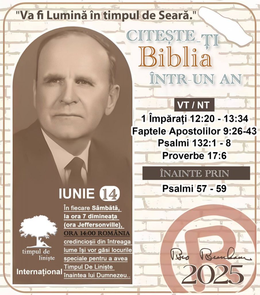 *CITEŞTE-ȚI BIBLIA ÎNTR-UN AN* ®️
14 IUNIE 2025 

> _„Cred că în fiecare casă ar trebui să se citească Biblia de două sau trei ori pe zi.” Fratele Branham 59-1120_

1 - *VT/NT* 
- 1 Împărați 12:20 - 13:34
- Faptele Apostolilor 9:26 - 43
- Psalmii 132:1 - 8
- Proverbe 17:6

2 - *ÎNAINTE PRIN* 
- Psalmi 57 - 59