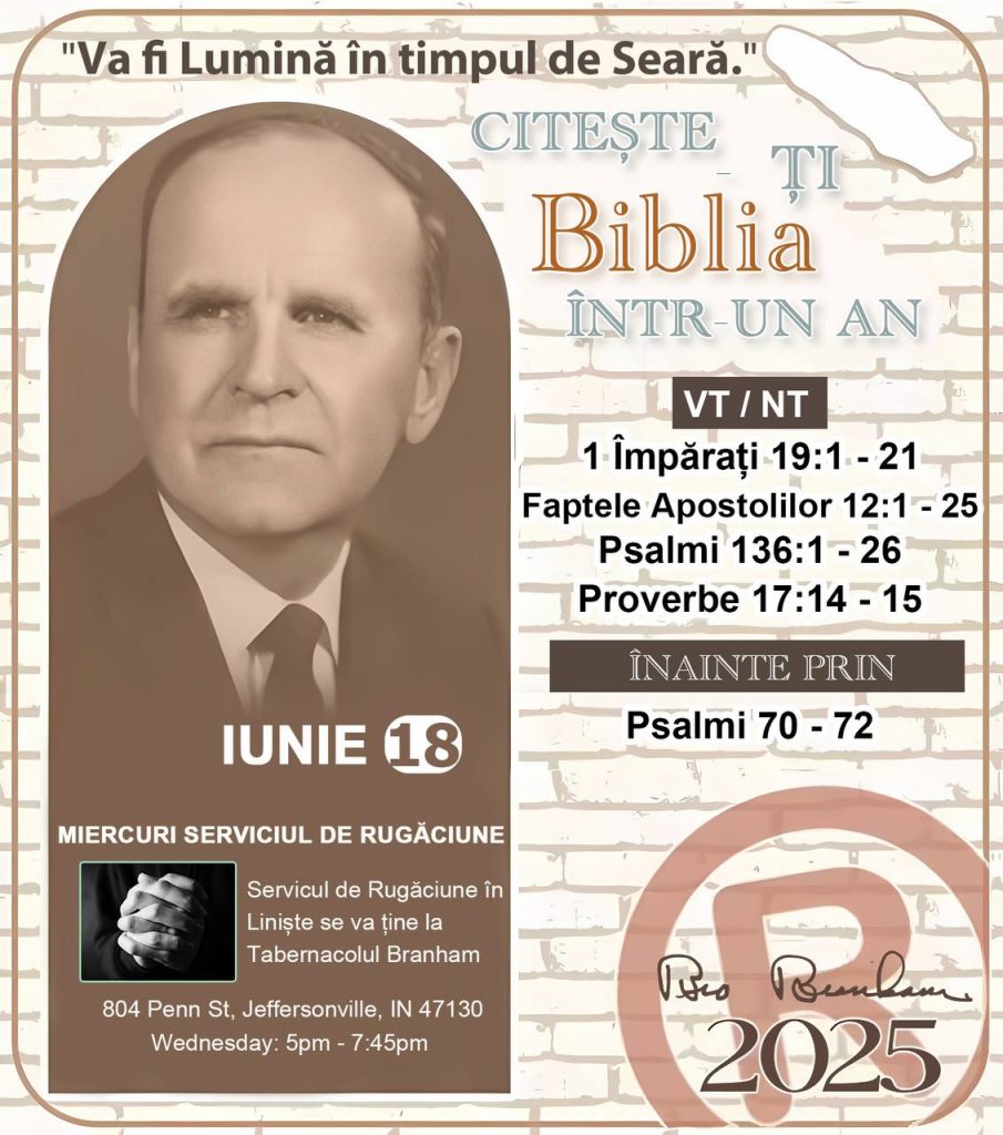 *CITEŞTE-ȚI BIBLIA ÎNTR-UN AN* ®️
18 IUNIE 2025 

> _„Cred că în fiecare casă ar trebui să se citească Biblia de două sau trei ori pe zi.” Fratele Branham 59-1120_

1 - *VT/NT* 
- 1 Împărați 19:1 - 21
- Faptele Apostolilor 12:1 - 25
- Psalmii 136:1 - 26
- Proverbe 17:14 - 15

2 - *ÎNAINTE PRIN* 
- Psalmii 70 - 72
