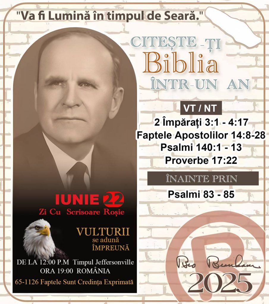  *CITEŞTE-ȚI BIBLIA ÎNTR-UN AN* ®️
22 IUNIE 2025 

> _„Cred că în fiecare casă ar trebui să se citească Biblia de două sau trei ori pe zi.” Fratele Branham 59-1120_

1 - *VT/NT* 
- 2 Împărați 3:1 - 4:17
- Faptele Apostolilor 14:8 - 28
- Psalmii 140:1 - 13
- Proverbe 17:22

2 - *ÎNAINTE PRIN* 
- Psalmi 83 - 85