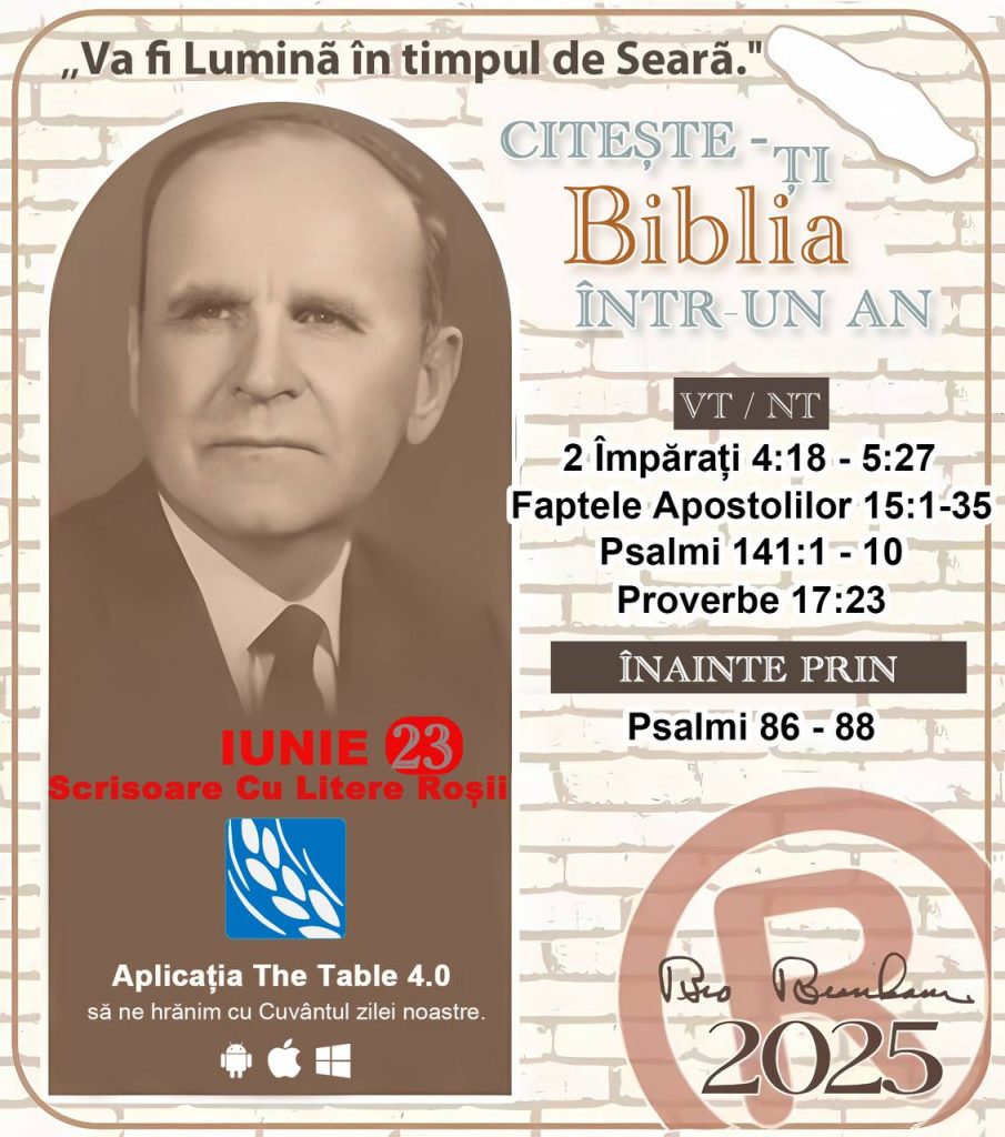 *CITEŞTE-ȚI BIBLIA ÎNTR-UN AN* ®️
23 IUNIE 2025 

> _„Cred că în fiecare casă ar trebui să se citească Biblia de două sau trei ori pe zi.” Fratele Branham 59-1120_

1 - *VT/NT* 
- 2 Împărați 4:18 - 5:27
- Faptele Apostolilor 15:1 - 35
- Psalmi 141:1 - 10
- Proverbe 17:23

2 - *ÎNAINTE PRIN* 
- Psalmi 86 - 88