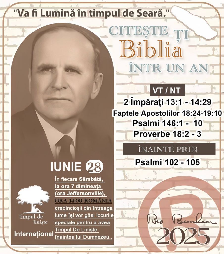  *CITEŞTE-ȚI BIBLIA ÎNTR-UN AN* ®️
28 IUNIE 2025 

> _„Cred că în fiecare casă ar trebui să se citească Biblia de două sau trei ori pe zi.” Fratele Branham 59-1120_

1 - *VT/NT* 
- 2 Împărați 13:1 - 14:29
- Faptele Apostolilor 18:24 - 19:10
- Psalmi 146:1 - 10
- Proverbe 18:2 - 3

2 - *ÎNAINTE PRIN* 
- Psalmii 102 - 105