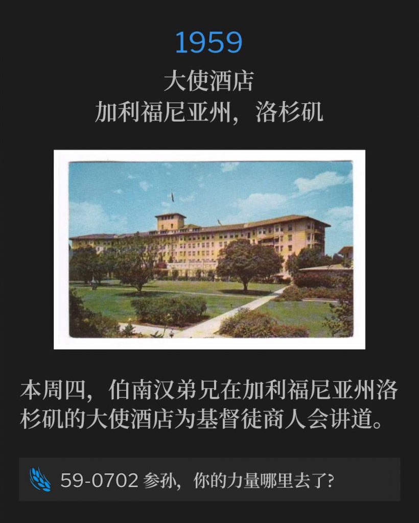 1959：
Ambassador Hotel, Los Angeles, CA
大使酒店，加利福尼亚州，洛杉矶

Brother Branham was in Los Angeles, CA on this Thursday, speaking at the Ambassador Hotel for the Christian Businessmen.
本周四，伯南汉弟兄在加利福尼亚州洛杉矶的大使酒店为基督徒商人会讲道。

59-0702 Where Has Thy Strength Gone, Samson?
59-0702 参孙，你的力量哪里去了?