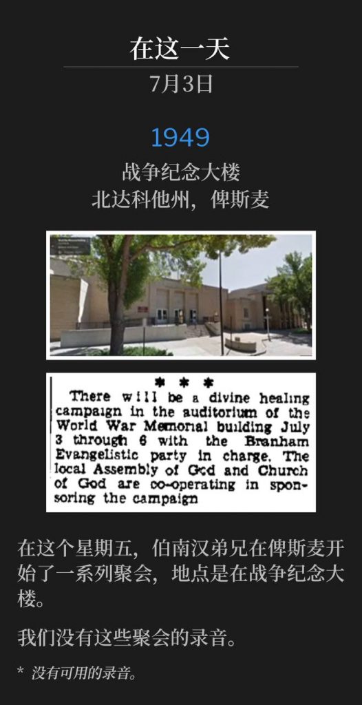 1949：
War Memorial Building, Bismarck, ND
战争纪念大楼，北达科他州，俾斯麦

On this Friday in Bismarck, Brother Branham began a series of meetings held at the War Memorial Building.
在这个星期五，伯南汉弟兄在俾斯麦开始了一系列聚会，地点是在战争纪念大楼。

We do not have recordings of these services.
我们没有这些聚会的录音。

* No recordings available.
* 没有可用的录音。