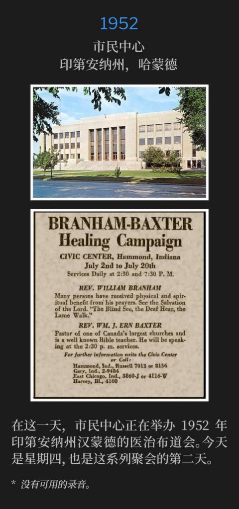 1952：
Civic Center, Hammond, IN
市民中心，印第安纳州，哈蒙德

On this day, the Civic Center was hosting the Hammond, IN healing campaign of 1952. Today was Thursday and the second day of the meetings.
在这一天，市民中心正在举办1952年印第安纳州汉蒙德的医治布道会。今天是星期四，也是这系列聚会的第二天。

* No recordings available.
* 没有可用的录音。