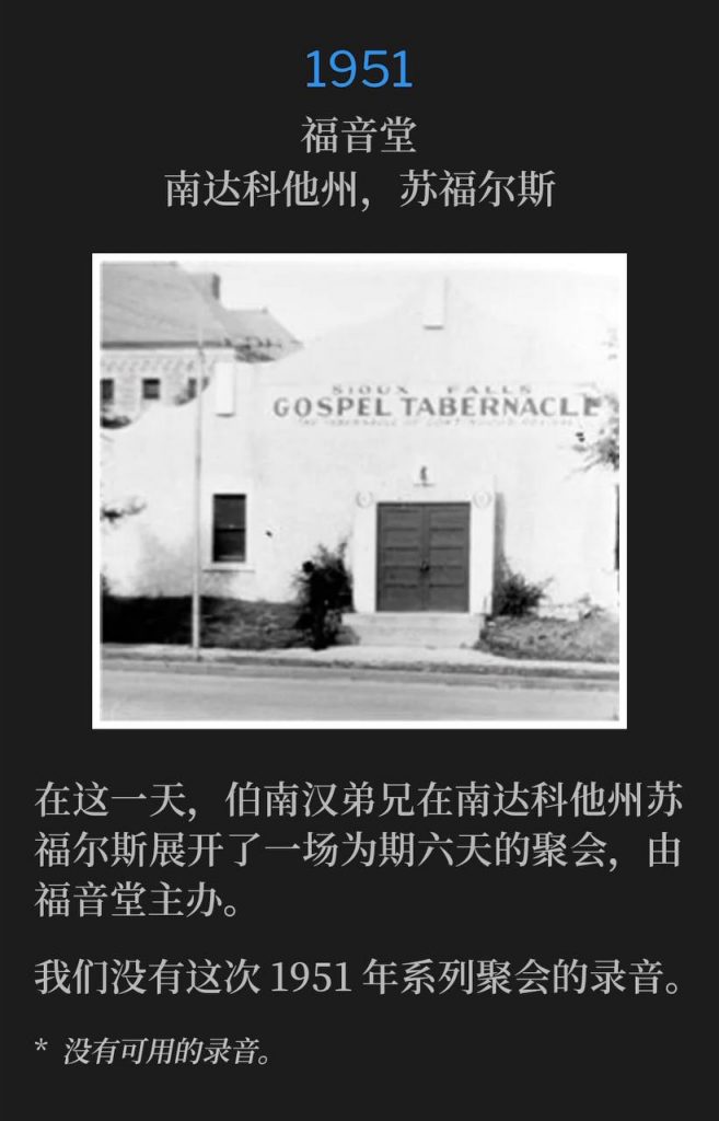 1951：
Gospel Tabernacle, Sioux Falls, SD
福音堂，南达科他州，苏福尔斯

On this day in Sioux Falls, SD, Brother Branham began a six day campaign hosted by Gospel Tabernacle.
在这一天，伯南汉弟兄在南达科他州苏福尔斯展开了一场为期六天的聚会，由福音堂主办。

We do not have recordings of these 1951 meetings.
我们没有这次1951年系列聚会的录音。

* No recordings available.
* 没有可用的录音。