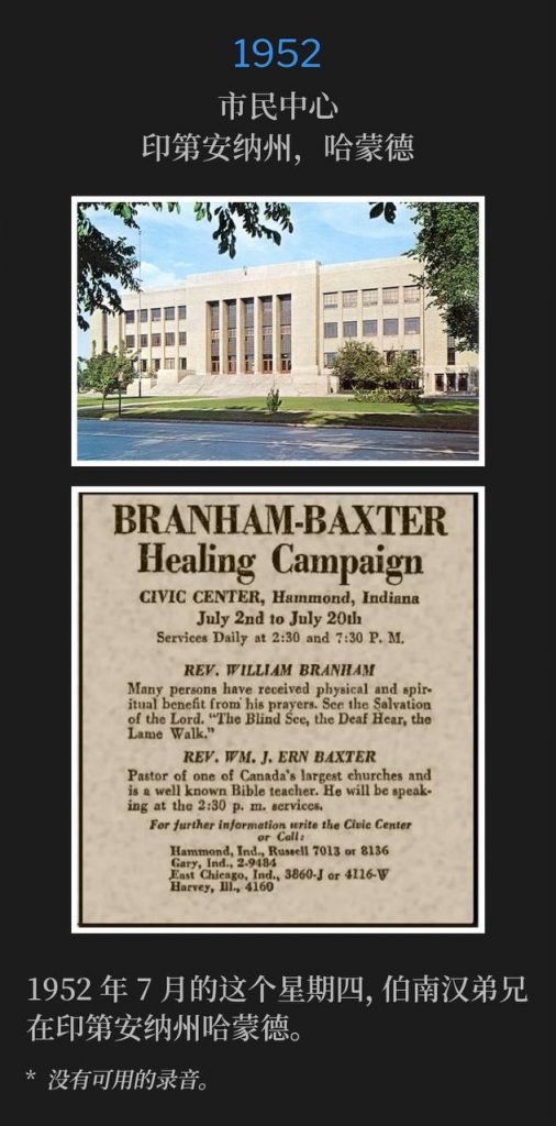 1952：
Civic Center, Hammond, IN
市民中心，印第安纳州，哈蒙德

Brother Branham was in Hammond, IN on this Thursday in July of 1952.
1952年7月的这个星期四，伯南汉弟兄在印第安纳州哈蒙德。

* No recordings available.
* 没有可用的录音。
