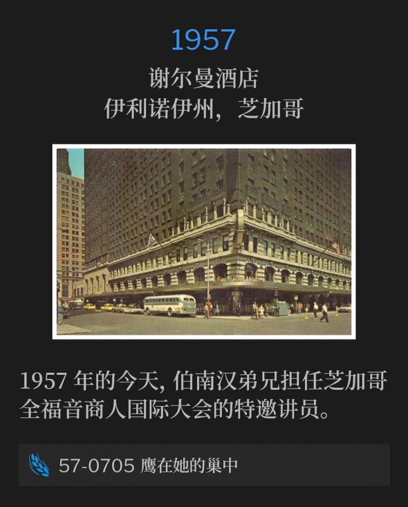 1957:
Sherman Hotel, Chicago, IL
谢尔曼酒店，伊利诺伊州，芝加哥

On this day in 1957, Brother Branham was the guest speaker for Full Gospel Business Men's International Convention in Chicago.
1957年的今天，伯南汉弟兄担任芝加哥全福音商人国际大会的特邀讲员。

57-0705 The Eagle In Her Nest
57-0705 鹰在她的巢中