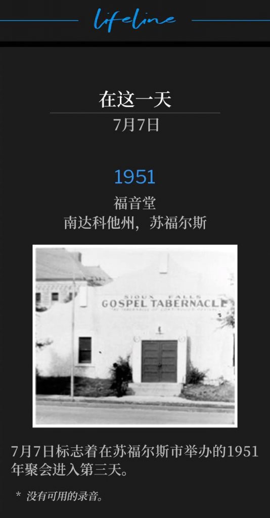 1951：
Gospel Tabernacle, Sioux Falls, SD
福音堂，南达科他州，苏福尔斯

July 7th marks the third day of the 1951 meetings in Sioux Falls, SD.
7月7日标志着在苏福尔斯市举办的1951年聚会进入第三天。

* No recordings available.
* 没有可用的录音。