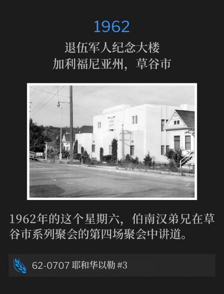 1962:
Veterans' Memorial Building, Grass Valley, CA
退伍军人纪念大楼，加利福尼亚州，草谷市

On this Saturday in 1962, Brother Branham preached the fourth service of the Grass Valley meetings.
1962年的这个星期六，伯南汉弟兄在草谷市系列聚会的第四场聚会中讲道。

62-0706 Jehovah-Jireh #3
62-0706 耶和华以勒 #3
