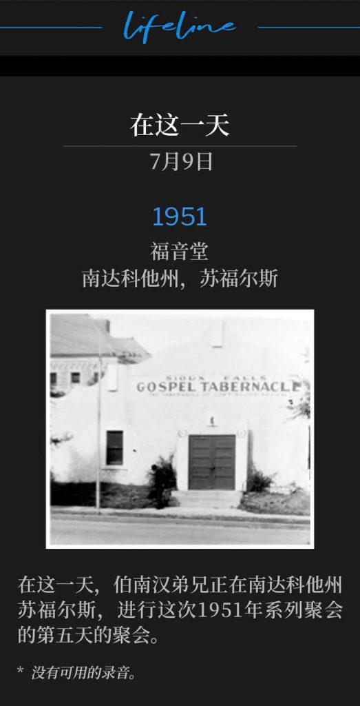 1951：
Gospel Tabernacle, Sioux Falls, SD
福音堂，南达科他州，苏福尔斯

On this day, Brother Branham was in Sioux Falls, SD for the fifth day of the 1951 meetings.
在这一天，伯南汉弟兄正在南达科他州苏福尔斯，进行这次1951年系列聚会的第五天的聚会。

* No recordings available.
* 没有可用的录音。