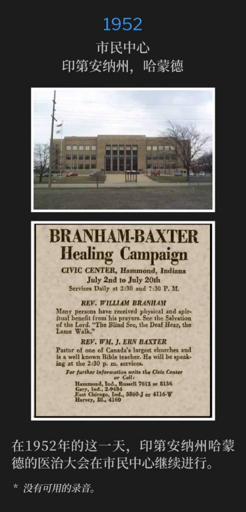1952：
Civic Center, Hammond, IN
市民中心，印第安纳州，哈蒙德

On this day in 1952, the healing campaign in Hammond, IN continued from the Civic Center.
在1952年的这一天，印第安纳州哈蒙德的医治大会在市民中心继续进行。

* No recordings available.
* 没有可用的录音。