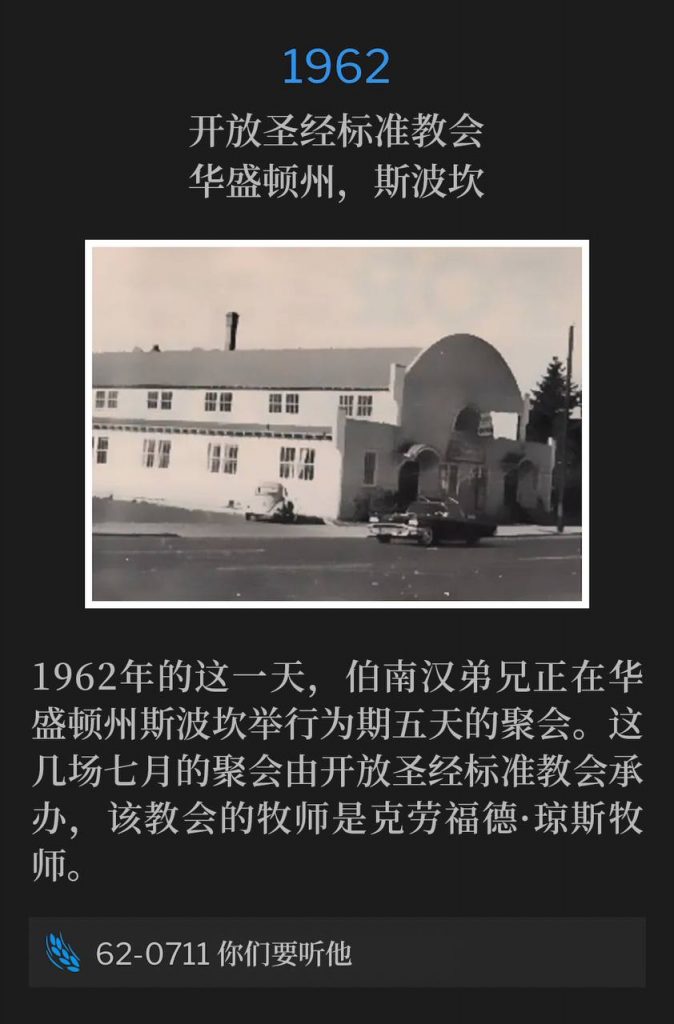 1962：
Open Bible Standard Church, Spokane, WA
开放圣经标准教会，华盛顿州，斯波坎

On this day in 1962, Brother Branham was in Spokane, WA for five days of meetings. The Open Bible Standard Church, where Reverend Crawford Jones was the Pastor, was host for these July services.
1962年的这一天，伯南汉弟兄正在华盛顿州斯波坎举行为期五天的聚会。这几场七月的聚会由开放圣经标准教会承办，该教会的牧师是克劳福德·琼斯牧师。

62-0711 Hear Ye Him
62-0711 你们要听他