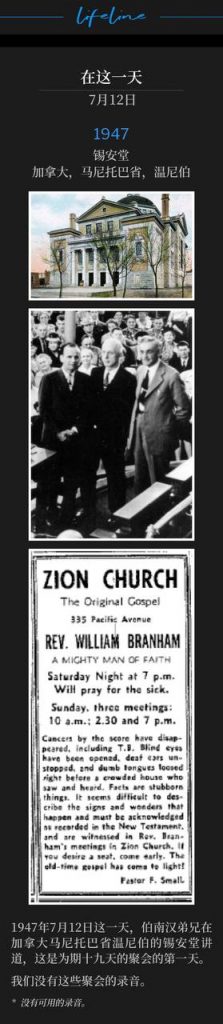 1947：
Zion Temple, Winnipeg, Manitoba, Canada
锡安堂，加拿大，马尼托巴省，温尼伯

July 12th 1947, on this day Brother Branham was in Winnipeg, Manitoba, Canada speaking at Zion Temple on the first day of a nineteen day campaign.
1947年7月12日这一天，伯南汉弟兄在加拿大马尼托巴省温尼伯的锡安堂讲道，这是为期十九天的聚会的第一天。

We do not have recordings of these meetings.
我们没有这些聚会的录音。

* No recordings available.
* 没有可用的录音。