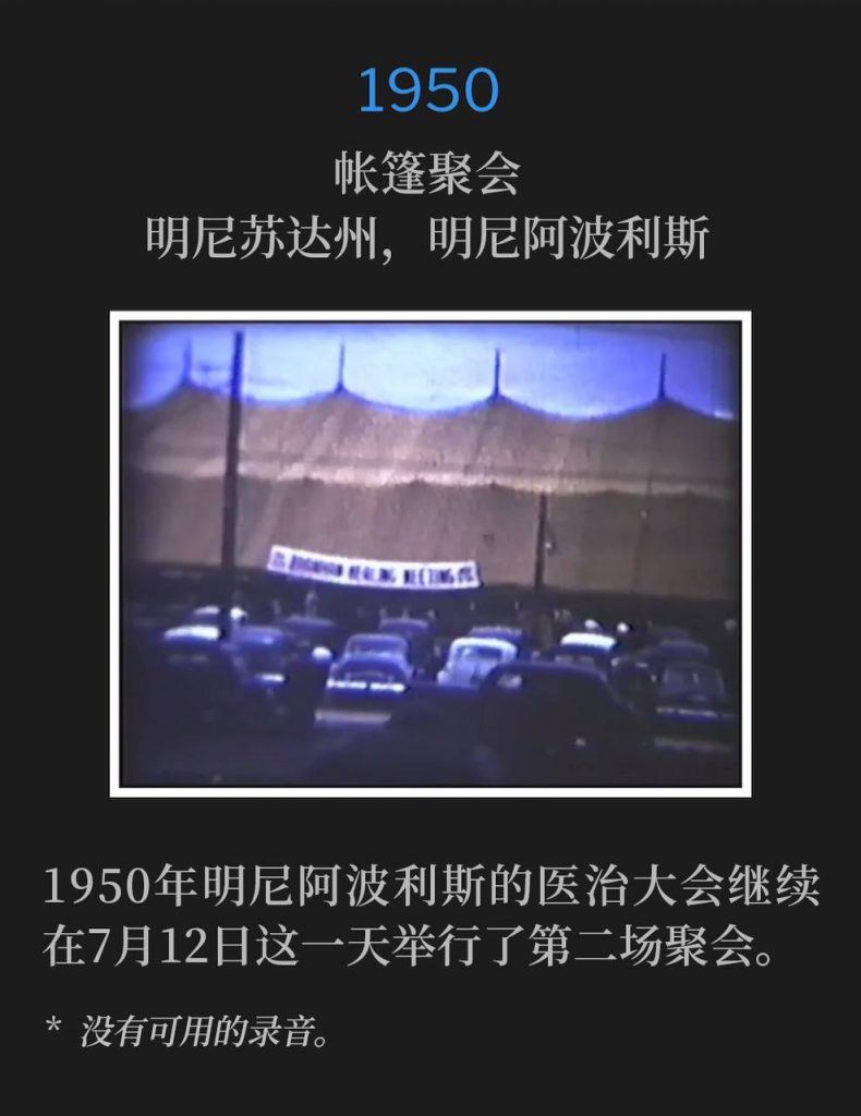 1950：
Tent meeting, Minneapolis, MN
帐篷聚会，明尼苏达州，明尼阿波利斯

The Minneapolis healing campaign of 1950 continued with the second service on this July 12th day.
1950年明尼阿波利斯的医治大会继续在7月12日这一天举行了第二场聚会。

* No recordings available.
* 没有可用的录音。