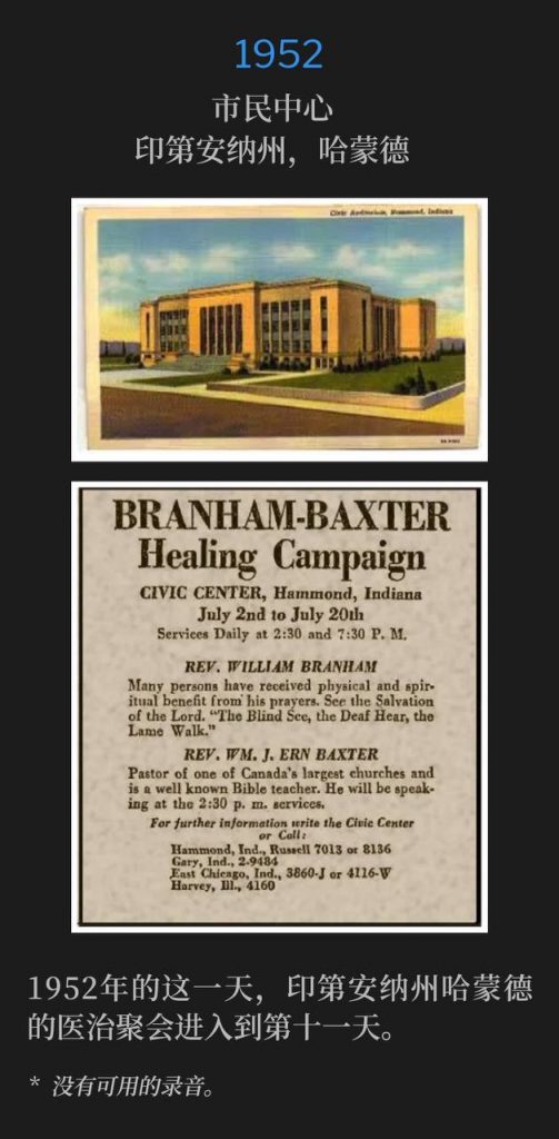 1952：
Civic Center, Hammond, IN
市民中心，印第安纳州，哈蒙德

On this day in 1952, the Hammond, IN healing campaign entered it's eleventh day.
1952年的这一天，印第安纳州哈蒙德的医治聚会进入到第十一天。

* No recordings available.
* 没有可用的录音。
