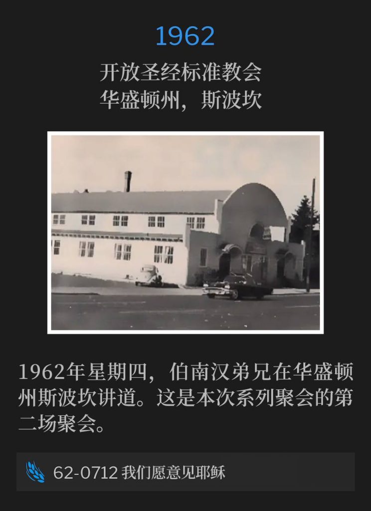 1962:
Open Bible Standard Church, Spokane, WA
开放圣经标准教会，华盛顿州，斯波坎

Thursday, 1962, Brother Branham was speaking in Spokane, WA. This was the second service of the meetings.
1962年星期四，伯南汉弟兄在华盛顿州斯波坎讲道。这是本次系列聚会的第二场聚会。

62-0712 We Would See Jesus
62-0712 我们愿意见耶稣
