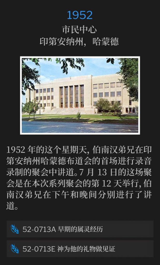 1952：
Civic Center, Hammond, IN
市民中心，印第安纳州，哈蒙德

Brother Branham spoke the first recorded service of the Hammond, IN meetings on this Sunday in 1952. The July 13th service was the 12th day of the meetings and Brother Branham spoke in the afternoon and in the evening.
1952年的这个星期天，伯南汉弟兄在印第安纳州哈蒙德布道会的首场进行录音录制的聚会中讲道。7月13日的这场聚会是在本次系列聚会的第12天举行，伯南汉弟兄在下午和晚间分别进行了讲道。

52-0713A Early Spiritual Experiences
52-0713A 早期的属灵经历

52-0713E God Testifying Of His Gifts
52-0713E 神为他的礼物做见证

