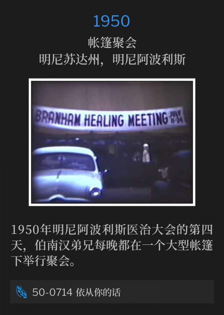 1950：
Tent meeting, Minneapolis, MN
帐篷聚会，明尼苏达州，明尼阿波利斯

Day four of the Minneapolis healing campaign of 1950, where Brother Branham held services under a large tent each night of the meetings.
1950年明尼阿波利斯医治大会的第四天，伯南汉弟兄每晚都在一个大型帐篷下举行聚会。

50-0714 At Thy Word
50-0714 依从你的话