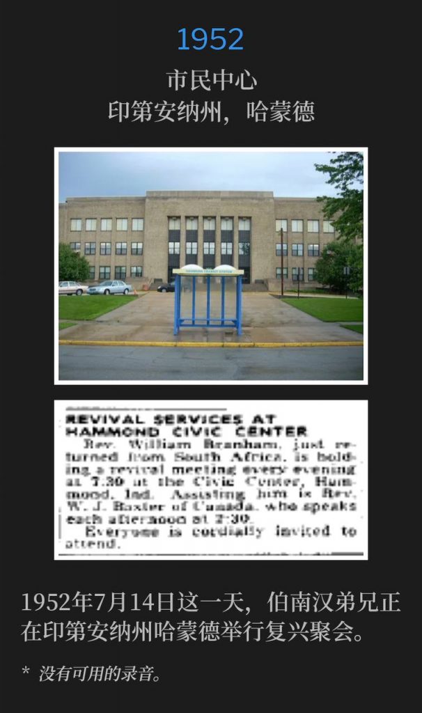1952：
Civic Center, Hammond, IN
市民中心，印第安纳州，哈蒙德

On this 14th day of July in 1952, Brother Branham was in Hammond, IN holding revival services.
1952年7月14日这一天，伯南汉弟兄正在印第安纳州哈蒙德举行复兴聚会。

* No recordings available.
* 没有可用的录音。
