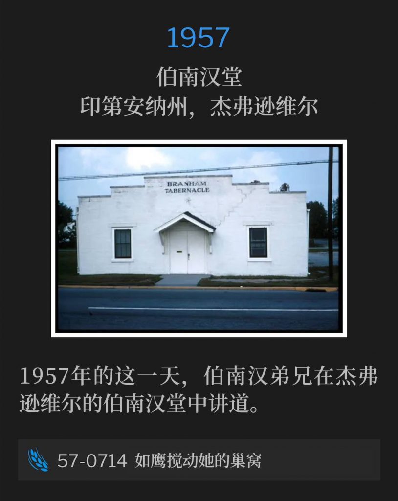 1957：
Branham Tabernacle, Jeffersonville, IN
伯南汉堂，印第安纳州，杰弗逊维尔

On this day in 1957, Brother Branham was in Jeffersonville speaking at the Tabernacle.
1957年的这一天，伯南汉弟兄在杰弗逊维尔的伯南汉堂中讲道。

57-0714 As The Eagle Stirreth Up Her Nest
57-0714 如鹰搅动她的巢窝