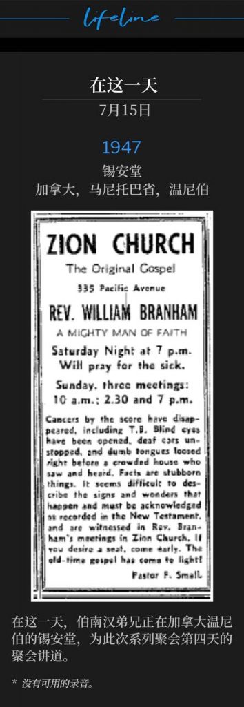 1947：
Zion Temple, Winnipeg, Manitoba, Canada
锡安堂，加拿大，马尼托巴省，温尼伯

On this day, Brother Branham was in Winnipeg, Canada speaking at Zion Temple for the fourth day of the meetings.
在这一天，伯南汉弟兄正在加拿大温尼伯的锡安堂，为此次系列聚会第四天的聚会讲道。

* No recordings available.
* 没有可用的录音。