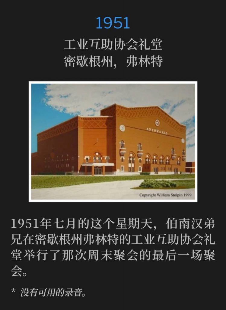 1951：
I.M.A. Auditorium, Flint, MI
工业互助协会礼堂，密歇根州，弗林特

The closing service of the 1951 weekend meetings in Flint, MI, was held on this July Sunday at the I.M.A. Auditorium.
1951年七月的这个星期天，伯南汉弟兄在密歇根州弗林特的工业互助协会礼堂举行了那次周末聚会的最后一场聚会。

* No recordings available.
* 没有可用的录音。