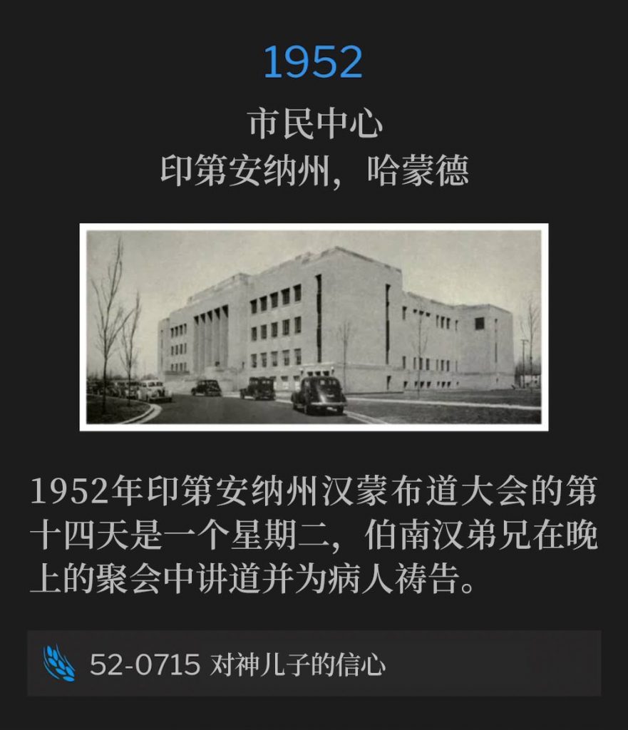 1952：
Civic Center, Hammond, IN
市民中心，印第安纳州，哈蒙德

Day fourteen of the 1952 Hammond, IN campaign fell on a Tuesday with Brother Branham speaking and praying for the sick during the evening service.
1952年印第安纳州汉蒙布道大会的第十四天是一个星期二，伯南汉弟兄在晚上的聚会中讲道并为病人祷告。

52-0715 Faith In The Son Of God
52-0715 对神儿子的信心
