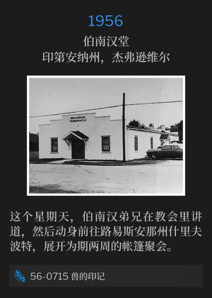 1956：
Branham Tabernacle, Jeffersonville, IN
伯南汉堂，印第安纳州，杰弗逊维尔

Brother Branham spoke at the Tabernacle on this Sunday before traveling to Shreveport, LA for two weeks of tent meetings.
这个星期天，伯南汉弟兄在教会里讲道，然后动身前往路易斯安那州什里夫波特，展开为期两周的帐篷聚会。

56-0715 The Mark Of The Beast
56-0715 兽的印记