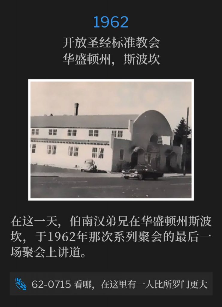 1962:
Open Bible Standard Church, Spokane, WA
开放圣经标准教会，华盛顿州，斯波坎

On this day, Brother Branham was in Spokane, WA and spoke the closing service of the 1962 meetings.
在这一天，伯南汉弟兄在华盛顿州斯波坎，于1962年那次系列聚会的最后一场聚会上讲道。

62-0715 Behold, A Greater Than All Of Them Is Here
62-0715 看哪，在这里有一人比所罗门更大