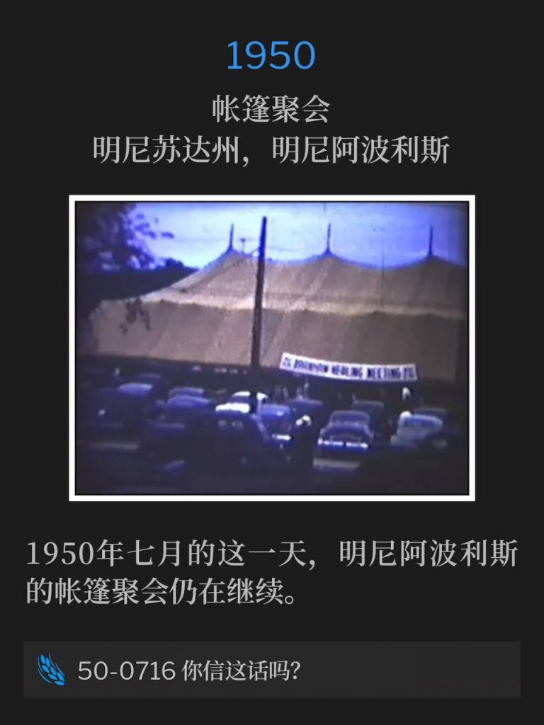 1950：
Tent meeting, Minneapolis, MN
帐篷聚会，明尼苏达州，明尼阿波利斯

The Minneapolis tent meetings continued on this July day in 1950.
1950年七月的这一天，明尼阿波利斯的帐篷聚会仍在继续。

50-0716 Believest Thou This?
50-0716 你信这话吗？
