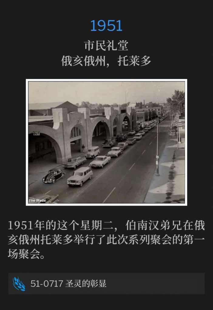 1951：
Civic Auditorium, Toledo, OH
市民礼堂，俄亥俄州，托莱多

On this Tuesday in 1951, Brother Branham was in Toledo, OH holding the first service of the meetings.
1951年的这个星期二，伯南汉弟兄在俄亥俄州托莱多举行了此次系列聚会的第一场聚会。

51-0717 The Manifestation Of The Spirit
51-0717 圣灵的彰显