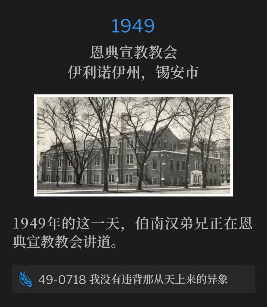 1949：
Grace Missionary Church, Zion, IL
恩典宣教教会，伊利诺伊州，锡安市

Brother Branham was speaking at Grace Missionary Church on this day in 1949.
1949年的这一天，伯南汉弟兄正在恩典宣教教会讲道。

49-0718 I Was Not Disobedient To The Heavenly Vision
49-0718 我没有违背那从天上来的异象