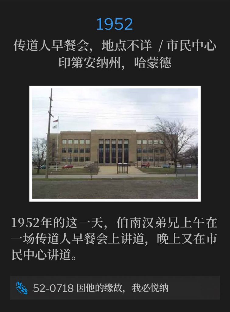 1952：
Ministerial breakfast, Location Unknown / Civic Center, Hammond, IN
传道人早餐会，地点不详  / 市民中心，印第安纳州，哈蒙德

On this day in 1952, Brother Branham spoke at a ministerial breakfast in the morning and then spoke at the Civic Center that evening.
1952年的这一天，伯南汉弟兄上午在一场传道人早餐会上讲道，晚上又在市民中心讲道。

52-0718 For Him Will I Accept
52-0718 因他的缘故，我必悦纳