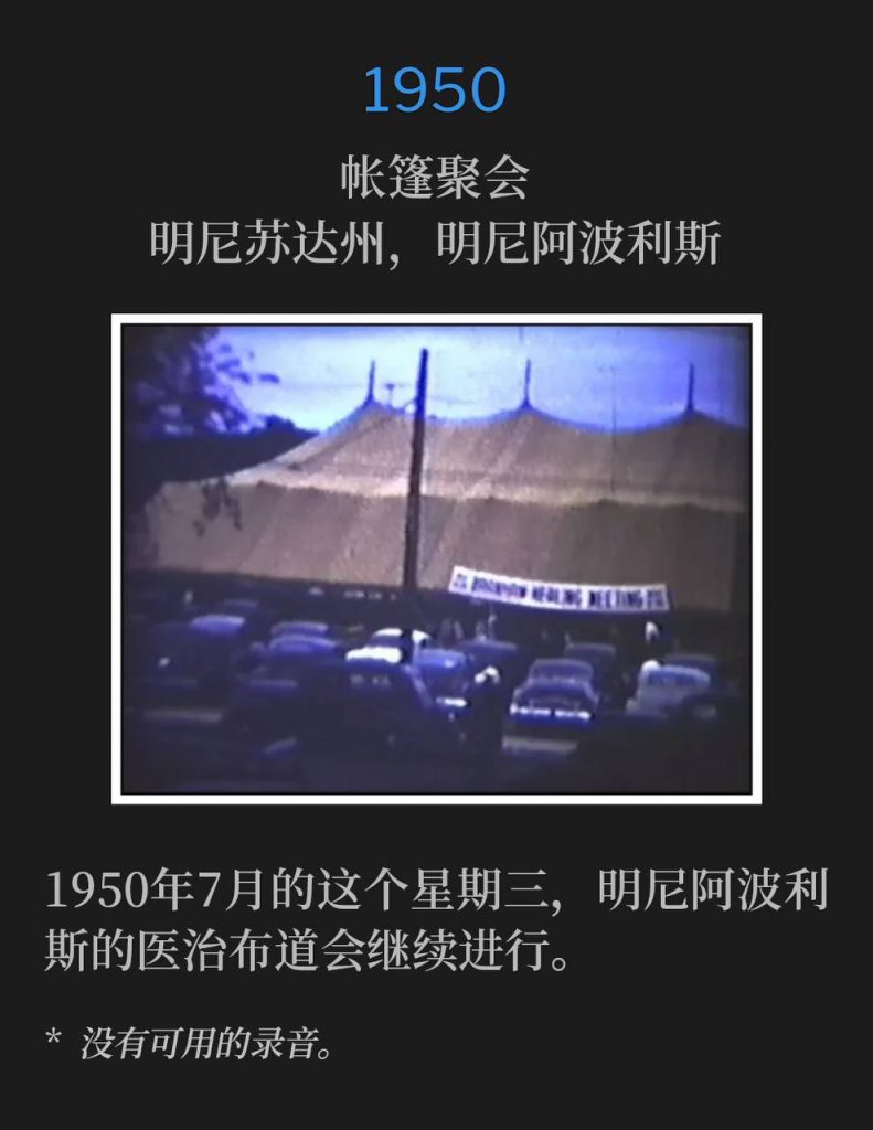 1950：
Tent meeting, Minneapolis, MN
帐篷聚会，明尼苏达州，明尼阿波利斯

The Minneapolis healing campaign continued on this July Wednesday in 1950.
1950年7月的这个星期三，明尼阿波利斯的医治布道会继续进行。

* No recordings available.
* 没有可用的录音。
