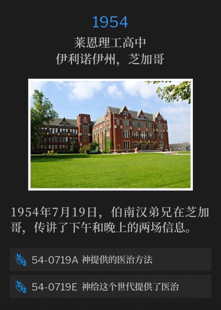 1954:
Lane Tech High School Auditorium, Chicago, IL
莱恩理工高中，伊利诺伊州，芝加哥

July 19th, 1954, Brother Branham was in Chicago and preached both an afternoon and evening message.
1954年7月19日，伯南汉弟兄在芝加哥，传讲了下午和晚上的两场信息。

54-0719A God's Provided Way Of Healing
54-0719A 神提供的医治方法

54-0719E God Providing Healing For This Generation
54-0719E 神给这个世代提供了医治
