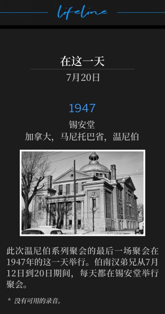 1947：
Zion Temple, Winnipeg, Manitoba, Canada
锡安堂，加拿大，马尼托巴省，温尼伯

The closing service of the Winnipeg meetings was on this day in 1947. Brother Branham held daily services at Zion Temple from July 12th - July 20th.
此次温尼伯系列聚会的最后一场聚会在1947年的这一天举行。伯南汉弟兄从7月12日到20日期间，每天都在锡安堂举行聚会。

* No recordings available.
* 没有可用的录音。