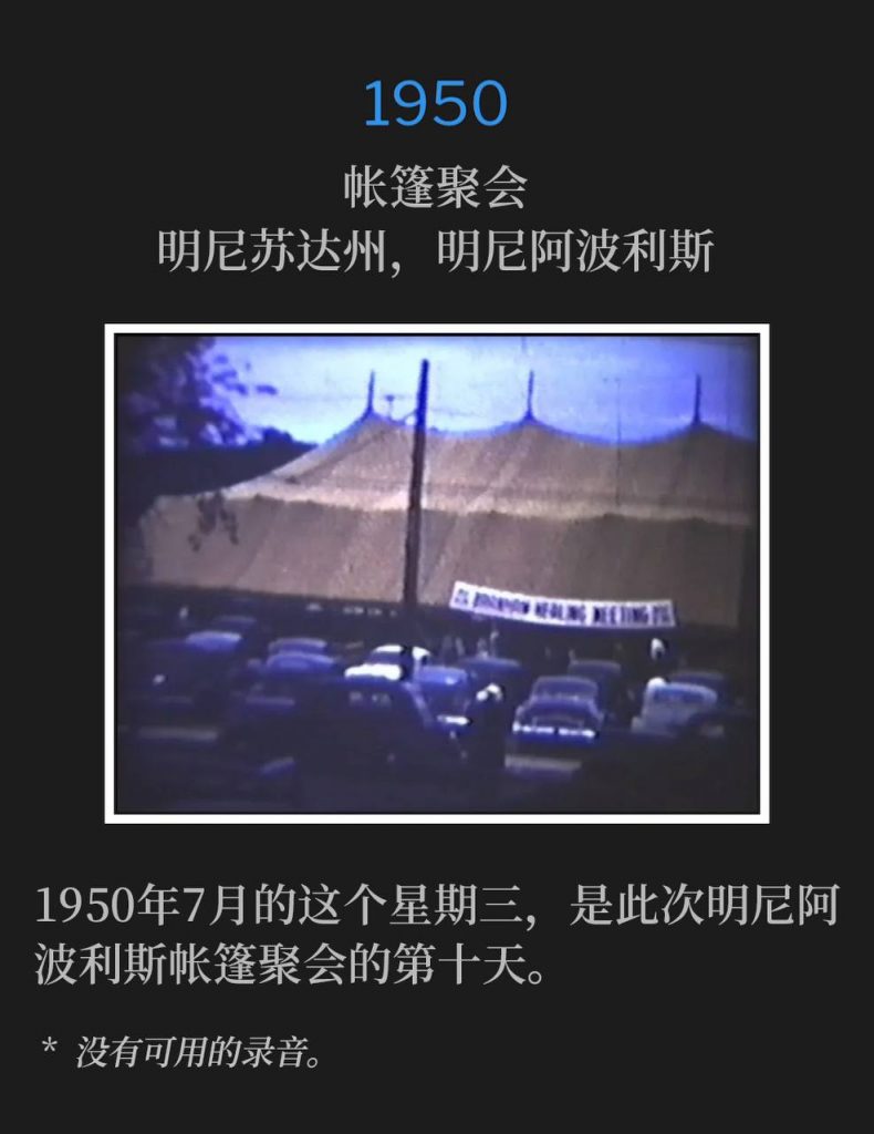 1950：
Tent meeting, Minneapolis, MN
帐篷聚会，明尼苏达州，明尼阿波利斯

This July Wednesday in 1950, marked the tenth day of the Minneapolis tent meetings.
1950年7月的这个星期三，是此次明尼阿波利斯帐篷聚会的第十天。

* No recordings available.
* 没有可用的录音。
