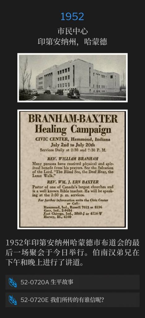 1952：
Civic Center, Hammond, IN
市民中心，印第安纳州，哈蒙德

Today was the closing services of the 1952 Hammond, IN campaign. Brother Branham spoke in the afternoon and again in the evening.
1952年印第安纳州哈蒙德市布道会的最后一场聚会于今日举行。伯南汉弟兄在下午和晚上进行了讲道。

52-0720A Life Story
52-0720A 生平故事

52-0720E Who Has Believed Our Report?
52-0720E 我们所传的有谁信呢？