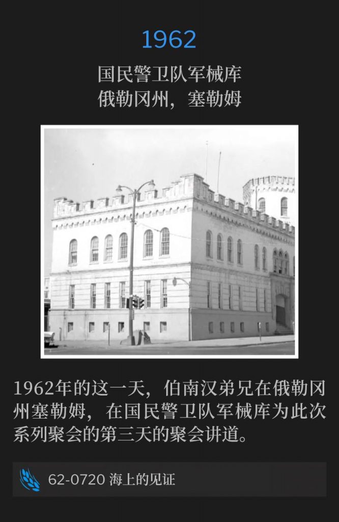 1962:
National Guard Armory, Salem, OR
国民警卫队军械库，俄勒冈州，塞勒姆

Brother Branham was in Salem, OR on this day in 1962, speaking at the National Guard Armory for the third day of the meetings.
1962年的这一天，伯南汉弟兄在俄勒冈州塞勒姆，在国民警卫队军械库为此次系列聚会的第三天的聚会讲道。

62-0720 A Testimony On The Sea
62-0720 海上的见证