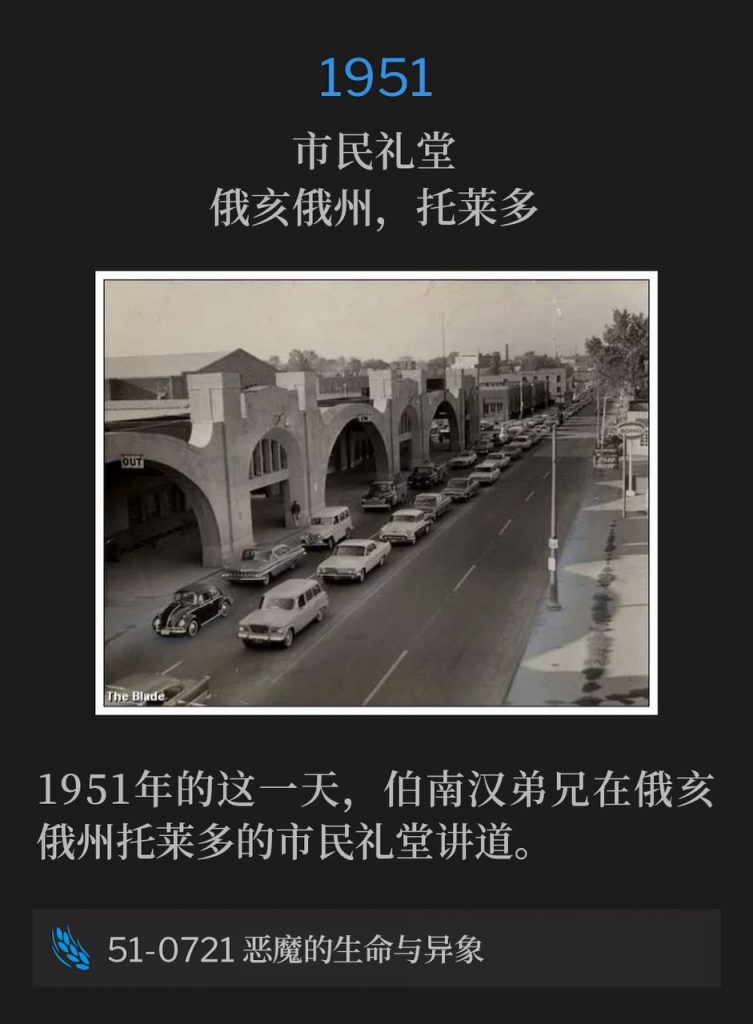 1951:
Civic Auditorium, Toledo, OH
市民礼堂，俄亥俄州，托莱多

Brother Branham was in Toledo, OH on this day in 1951 speaking at the Civic Auditorium.
1951年的这一天，伯南汉弟兄在俄亥俄州托莱多的市民礼堂讲道。

51-0721 Life Of Demons, And Visions
51-0721 恶魔的生命与异象