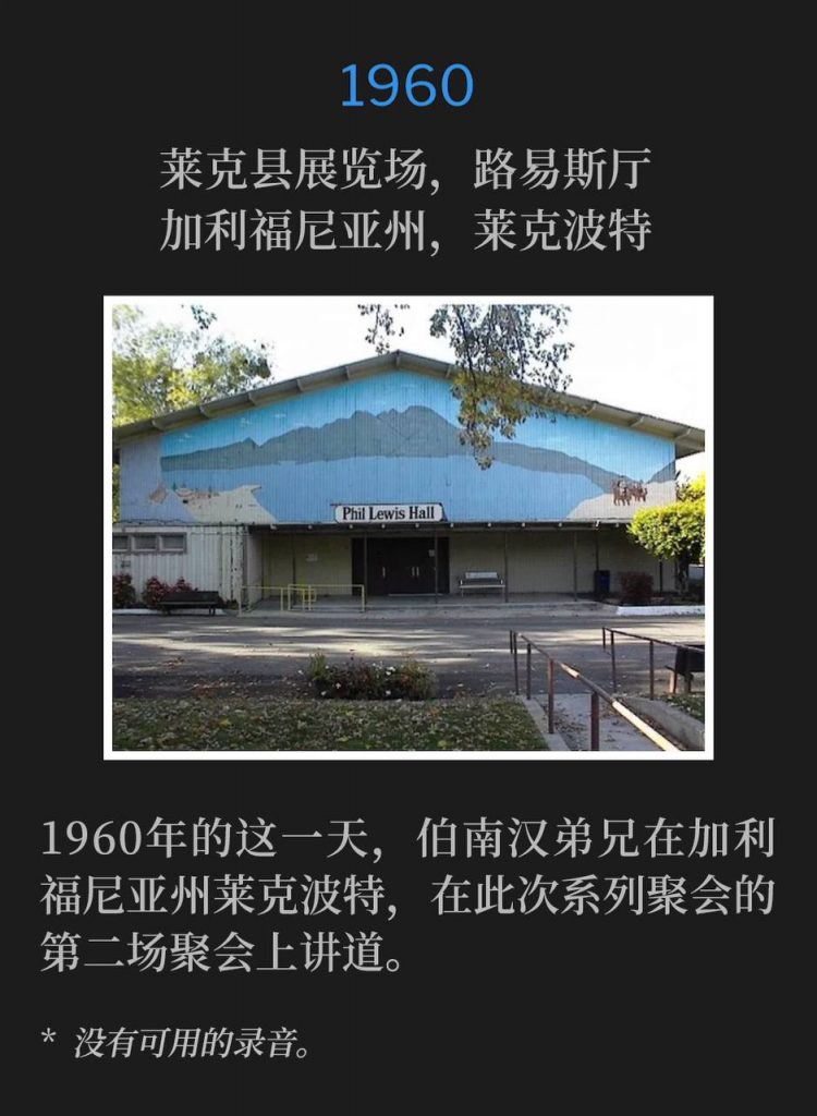 1960：
Lewis Hall, Lake County Fairgrounds, Lakeport, CA
莱克县展览场，路易斯厅，加利福尼亚州，莱克波特

Brother Branham was in Lakeport, CA on this day in 1960 and spoke the second service of the meetings.
1960年的这一天，伯南汉弟兄在加利福尼亚州莱克波特，在此次系列聚会的第二场聚会上讲道。

* No recordings available.
* 没有可用的录音。