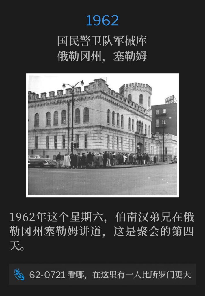 1962:
National Guard Armory, Salem, OR
国民警卫队军械库，俄勒冈州，塞勒姆

On this Saturday in 1962, Brother Branham was in Salem, OR speaking the fourth day of the meetings.
1962年这个星期六，伯南汉弟兄在俄勒冈州塞勒姆讲道，这是聚会的第四天。

62-0721 Behold, A Greater Than Solomon Is Here
62-0721 看哪，在这里有一人比所罗门更大