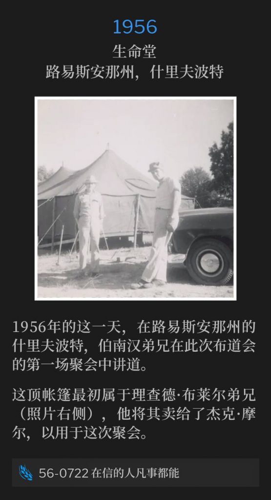 1956：
Tent meeting at State Fairgrounds, Shreveport, LA
生命堂，路易斯安那州，什里夫波特

On this day in 1956, Brother Branham was in Shreveport, LA speaking the first service of the campaign.
1956年的这一天，在路易斯安那州的什里夫波特，伯南汉弟兄在此次布道会的第一场聚会中讲道。

This tent originally belonged to Bro. Richard Blair (on right in photo), who sold it to Jack Moore for this meeting.
这顶帐篷最初属于理查德·布莱尔弟兄（照片右侧），他将其卖给了杰克·摩尔，以用于这次聚会。

56-0722 All Things Are Possible To Him That Believeth
56-0722 在信的人凡事都能