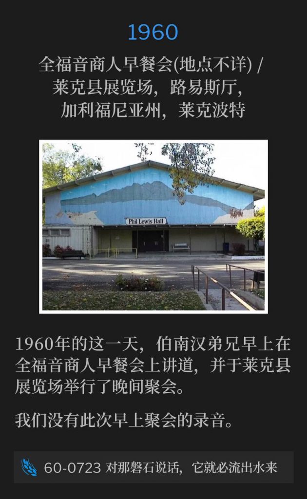 1960：
Full Gospel Business Men's breakfast (Location Unknown) / Lewis Hall, Lake County Fairgrounds, Lakeport, CA
全福音商人早餐会(地点不详) / 莱克县展览场，路易斯厅，加利福尼亚州，莱克波特

On this day in 1960, Brother Branham spoke at a Full Gospel Business Men's breakfast in the morning and held an evening service at the Lake County Fairgrounds.
1960年的这一天，伯南汉弟兄早上在全福音商人早餐会上讲道，并于莱克县展览场举行了晚间聚会。

We do not have a recording of the morning service.
我们没有此次早上聚会的录音。

60-0723 Speak To The Rock And It Shall Give Forth His Water
60-0723 对那磐石说话，它就必流出水来