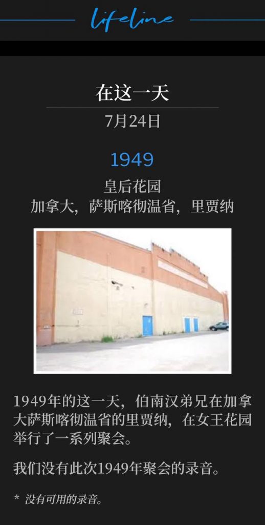 1949：
Queens Gardens, Regina, Saskatchewan, Canada
皇后花园，加拿大，萨斯喀彻温省，里贾纳

On this day in 1949, Brother Branham was in Regina, Saskatchewan, Canada for a series of meetings held at Queens Gardens.
1949年的这一天，伯南汉弟兄在加拿大萨斯喀彻温省的里贾纳，在女王花园举行了一系列聚会。

We do not have recordings of these 1949 meetings.
我们没有此次1949年聚会的录音。

* No recordings available.
* 没有可用的录音。